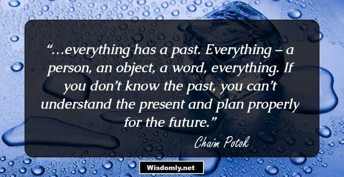 …everything has a past. Everything – a person, an object, a word, everything. If you don’t know the past, you can’t understand the present and plan properly for the future.