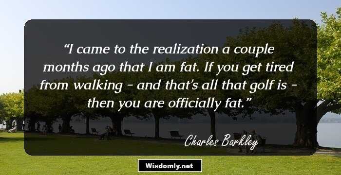 I came to the realization a couple months ago that I am fat. If you get tired from walking - and that's all that golf is - then you are officially fat.