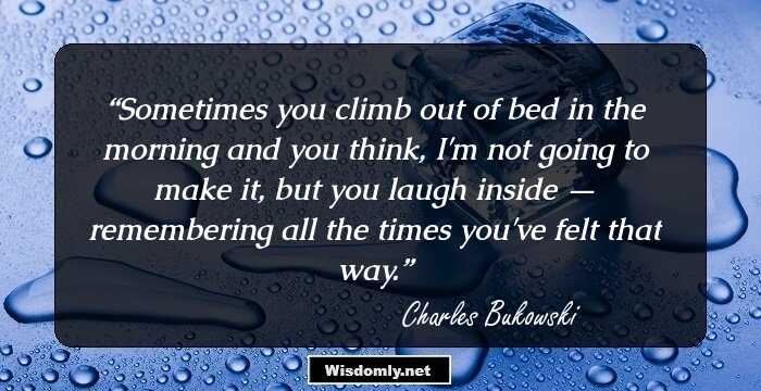 Sometimes you climb out of bed in the morning and you think, I'm not going to make it, but you laugh inside — remembering all the times you've felt that way.