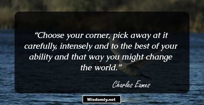 Choose your corner, pick away at it carefully, intensely and to the best of your ability and that way you might change the world.