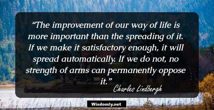 The improvement of our way of life is more important than the spreading of it. If we make it satisfactory enough, it will spread automatically. If we do not, no strength of arms can permanently oppose it.