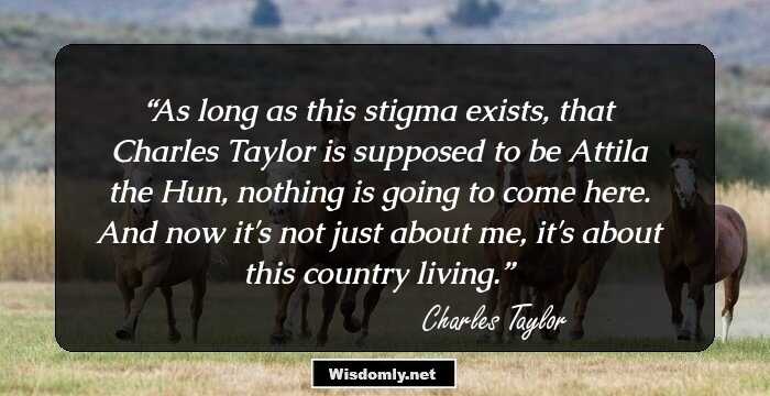 As long as this stigma exists, that Charles Taylor is supposed to be Attila the Hun, nothing is going to come here. And now it's not just about me, it's about this country living.