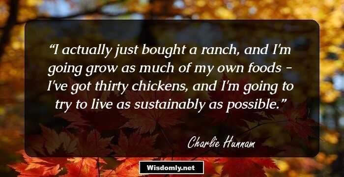 I actually just bought a ranch, and I'm going grow as much of my own foods - I've got thirty chickens, and I'm going to try to live as sustainably as possible.