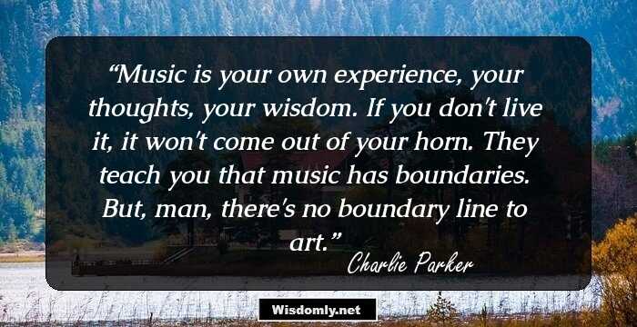 Music is your own experience, your thoughts, your wisdom. If you don't live it, it won't come out of your horn. They teach you that music has boundaries. But, man, there's no boundary line to art.