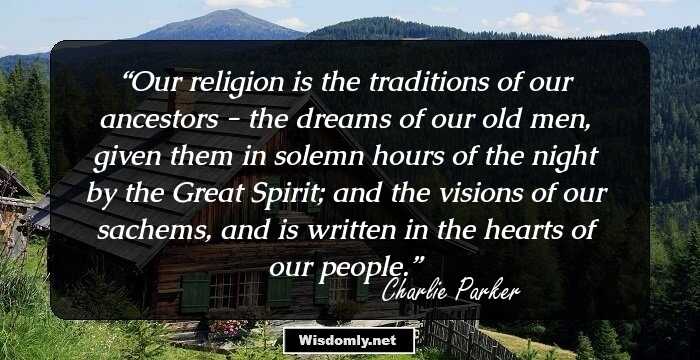 Our religion is the traditions of our ancestors - the dreams of our old men, given them in solemn hours of the night by the Great Spirit; and the visions of our sachems, and is written in the hearts of our people.