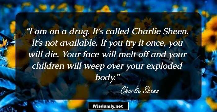 I am on a drug. It's called Charlie Sheen. It's not available. If you try it once, you will die. Your face will melt off and your children will weep over your exploded body.