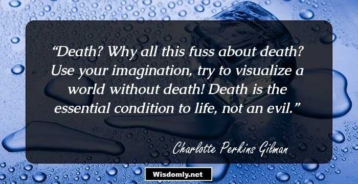 Death? Why all this fuss about death? Use your imagination, try to visualize a world without death! Death is the essential condition to life, not an evil.