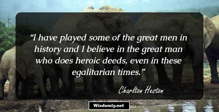 I have played some of the great men in history and I believe in the great man who does heroic deeds, even in these egalitarian times.