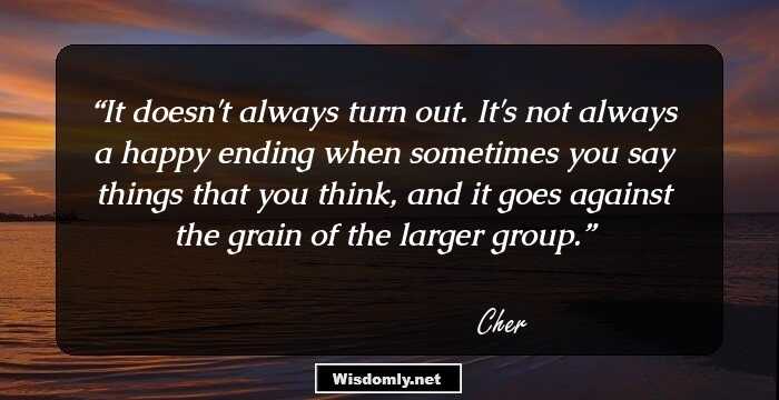 It doesn't always turn out. It's not always a happy ending when sometimes you say things that you think, and it goes against the grain of the larger group.