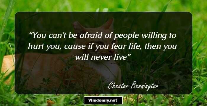 You can't be afraid of people willing to hurt you, cause if you fear life, then you will never live