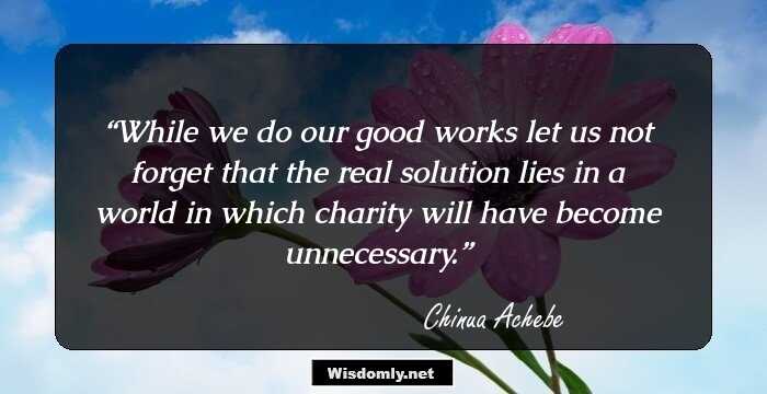 While we do our good works let us not forget that the real solution lies in a world in which charity will have become unnecessary.