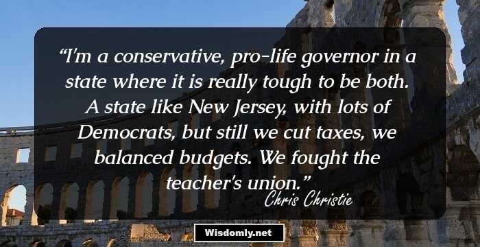 I'm a conservative, pro-life governor in a state where it is really tough to be both. A state like New Jersey, with lots of Democrats, but still we cut taxes, we balanced budgets. We fought the teacher's union.