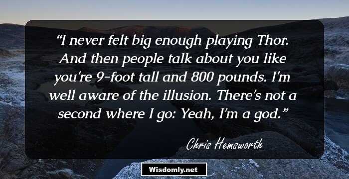 I never felt big enough playing Thor. And then people talk about you like you're 9-foot tall and 800 pounds. I'm well aware of the illusion. There's not a second where I go: Yeah, I'm a god.