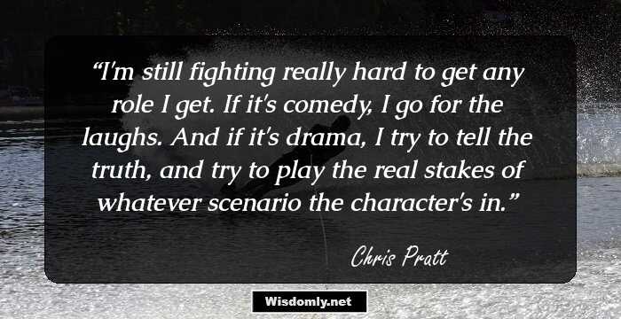 I'm still fighting really hard to get any role I get. If it's comedy, I go for the laughs. And if it's drama, I try to tell the truth, and try to play the real stakes of whatever scenario the character's in.