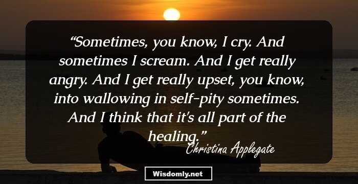 Sometimes, you know, I cry. And sometimes I scream. And I get really angry. And I get really upset, you know, into wallowing in self-pity sometimes. And I think that it's all part of the healing.