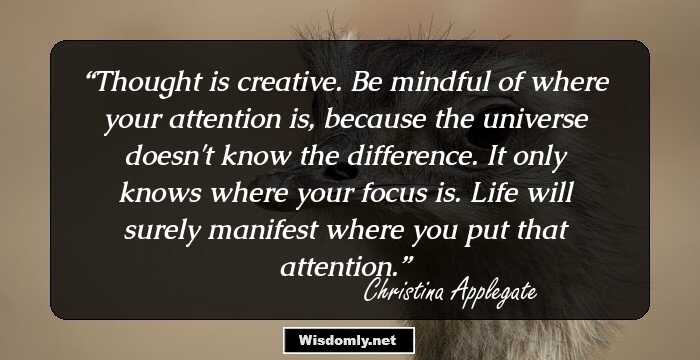 Thought is creative. Be mindful of where your attention is, because the universe doesn't know the difference. It only knows where your focus is. Life will surely manifest where you put that attention.