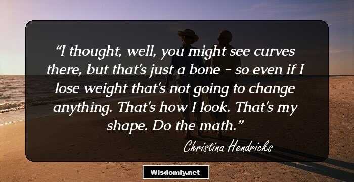 I thought, well, you might see curves there, but that's just a bone - so even if I lose weight that's not going to change anything. That's how I look. That's my shape. Do the math.