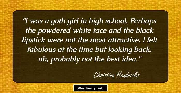 I was a goth girl in high school. Perhaps the powdered white face and the black lipstick were not the most attractive. I felt fabulous at the time but looking back, uh, probably not the best idea.