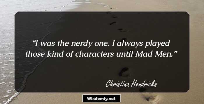 I was the nerdy one. I always played those kind of characters until Mad Men.