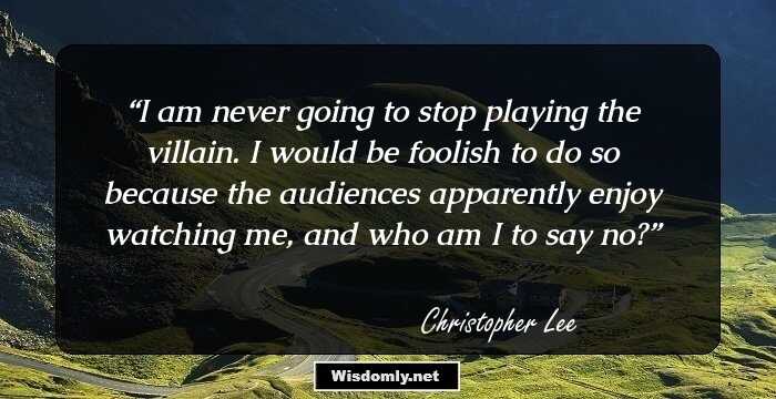 I am never going to stop playing the villain. I would be foolish to do so because the audiences apparently enjoy watching me, and who am I to say no?