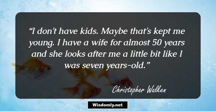 I don't have kids. Maybe that's kept me young. I have a wife for almost 50 years and she looks after me a little bit like I was seven years-old.