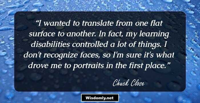 I wanted to translate from one flat surface to another. In fact, my learning disabilities controlled a lot of things. I don't recognize faces, so I'm sure it's what drove me to portraits in the first place.