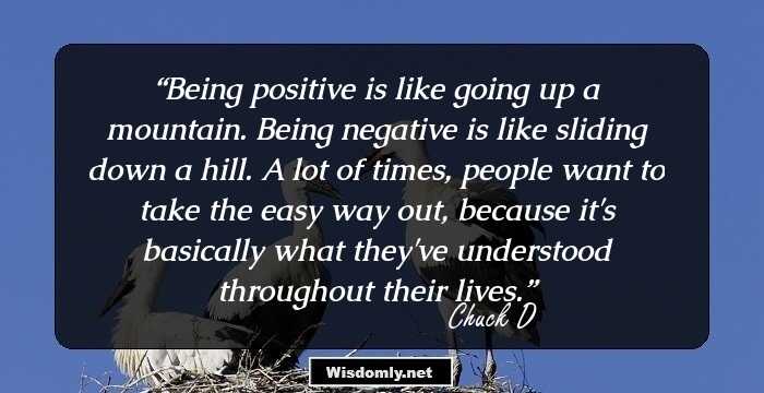 Being positive is like going up a mountain. Being negative is like sliding down a hill. A lot of times, people want to take the easy way out, because it's basically what they've understood throughout their lives.