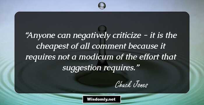 Anyone can negatively criticize - it is the cheapest of all comment because it requires not a modicum of the effort that suggestion requires.