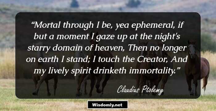 Mortal through I be, yea ephemeral, if but a moment
I gaze up at the night's starry domain of heaven,
Then no longer on earth I stand; I touch the Creator,
And my lively spirit drinketh immortality.