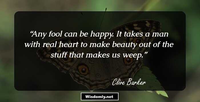 Any fool can be happy. It takes a man with real heart to make beauty out of the stuff that makes us weep.