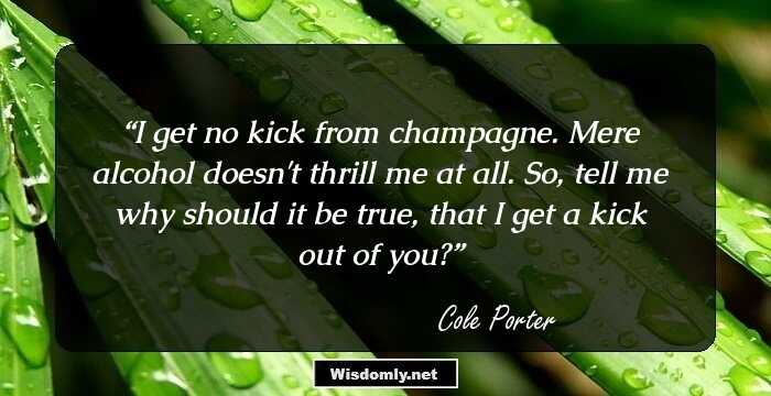 I get no kick from champagne. Mere alcohol doesn't thrill me at all. So, tell me why should it be true, that I get a kick out of you?