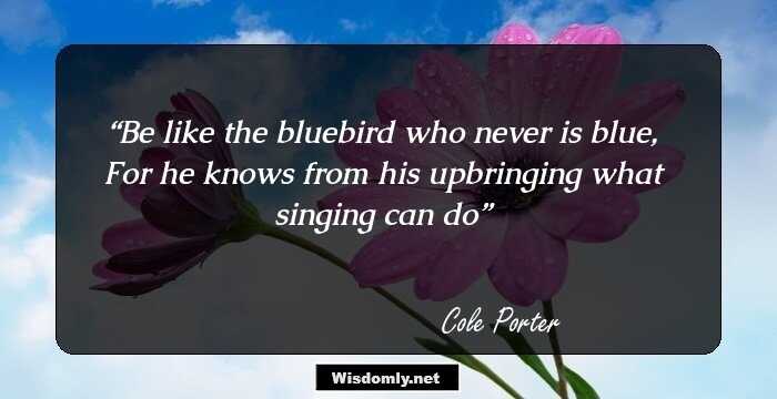 Be like the bluebird who never is blue, For he knows from his upbringing what singing can do