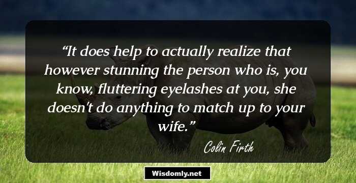 It does help to actually realize that however stunning the person who is, you know, fluttering eyelashes at you, she doesn't do anything to match up to your wife.