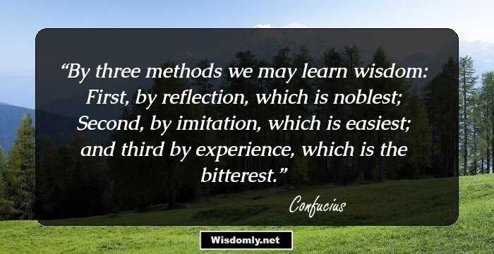 By three methods we may learn wisdom: First, by reflection, which is noblest; Second, by imitation, which is easiest; and third by experience, which is the bitterest.