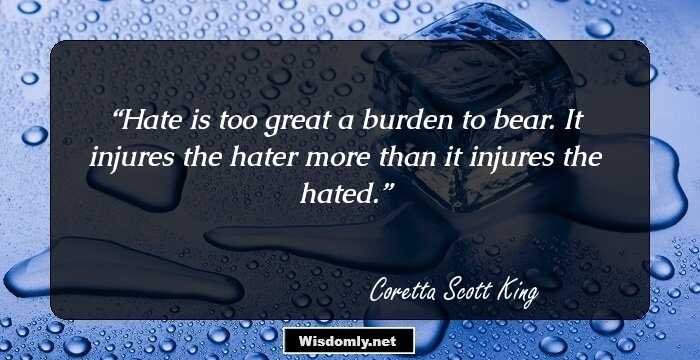 Hate is too great a burden to bear. It injures the hater more than it injures the hated.