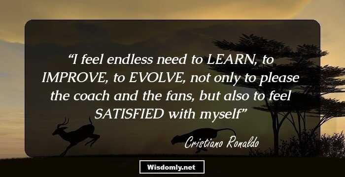 I feel endless need to LEARN, to IMPROVE, to EVOLVE, not only to please the coach and the fans, but also to feel SATISFIED with myself