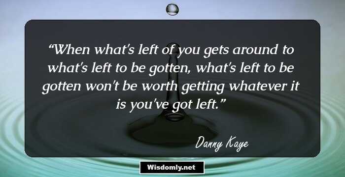 When what's left of you gets around to what's left to be gotten, what's left to be gotten won't be worth getting whatever it is you've got left.