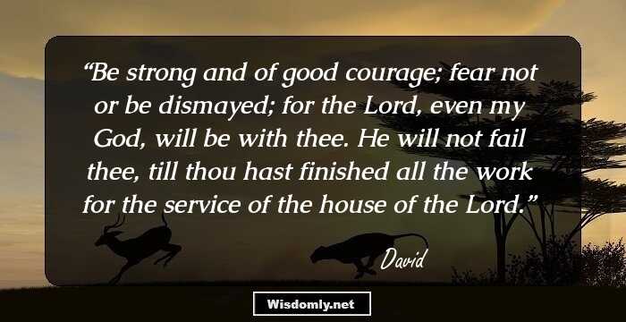 Be strong and of good courage; fear not or be dismayed; for the Lord, even my God, will be with thee. He will not fail thee, till thou hast finished all the work for the service of the house of the Lord.