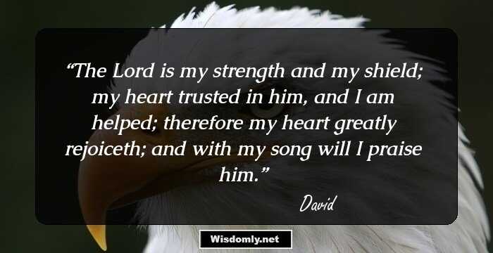 The Lord is my strength and my shield; my heart trusted in him, and I am helped; therefore my heart greatly rejoiceth; and with my song will I praise him.