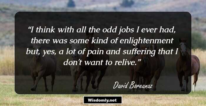 I think with all the odd jobs I ever had, there was some kind of enlightenment but, yes, a lot of pain and suffering that I don't want to relive.