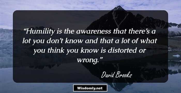 Humility is the awareness that there’s a lot you don’t know and that a lot of what you think you know is distorted or wrong.