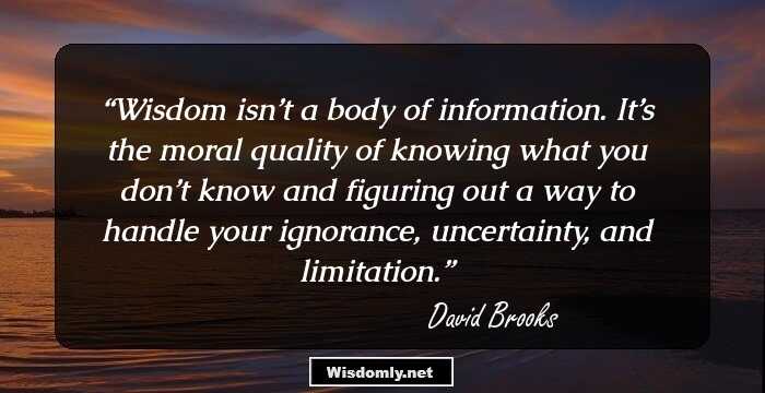 Wisdom isn’t a body of information. It’s the moral quality of knowing what you don’t know and figuring out a way to handle your ignorance, uncertainty, and limitation.