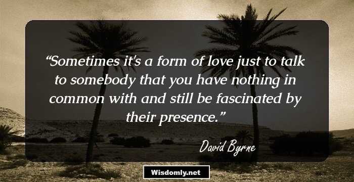 Sometimes it's a form of love just to talk to somebody that you have nothing in common with and still be fascinated by their presence.