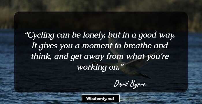 Cycling can be lonely, but in a good way. It gives you a moment to breathe and think, and get away from what you're working on.