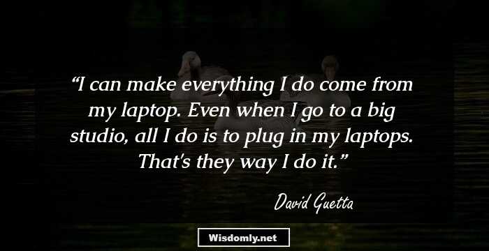 I can make everything I do come from my laptop. Even when I go to a big studio, all I do is to plug in my laptops. That's they way I do it.