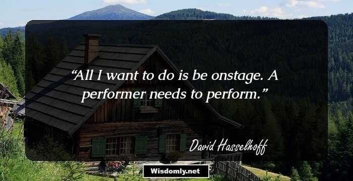 All I want to do is be onstage. A performer needs to perform.