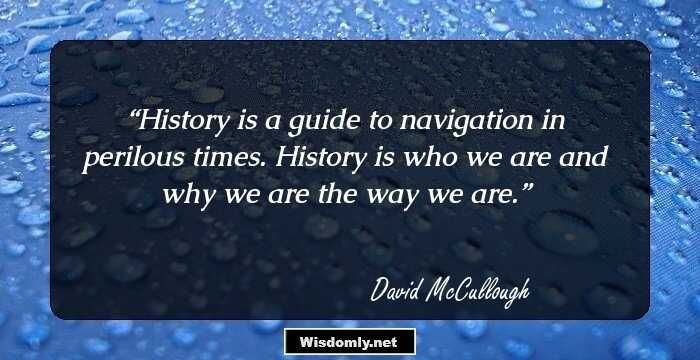 History is a guide to navigation in perilous times. History is who we are and why we are the way we are.