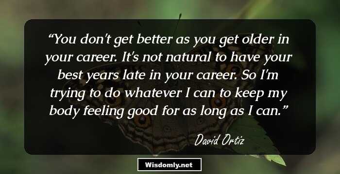 You don't get better as you get older in your career. It's not natural to have your best years late in your career. So I'm trying to do whatever I can to keep my body feeling good for as long as I can.