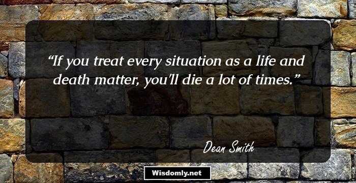 If you treat every situation as a life and death matter, you'll die a lot of times.