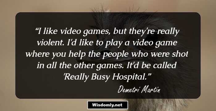 I like video games, but they're really violent. I'd like to play a video game where you help the people who were shot in all the other games. It'd be called 'Really Busy Hospital.